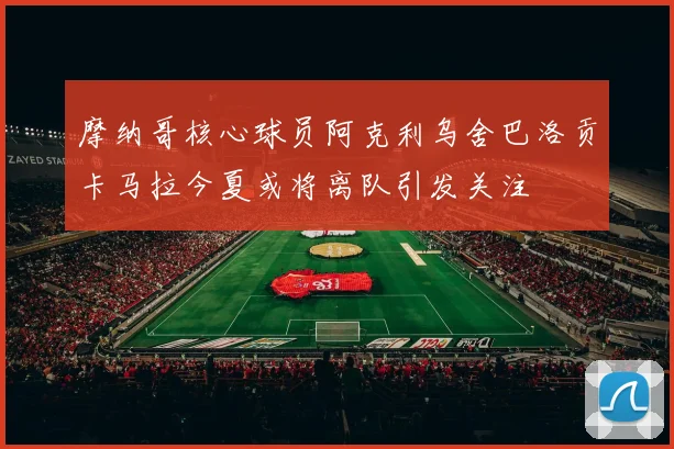 摩纳哥核心球员阿克利乌舍巴洛贡卡马拉今夏或将离队引发关注
