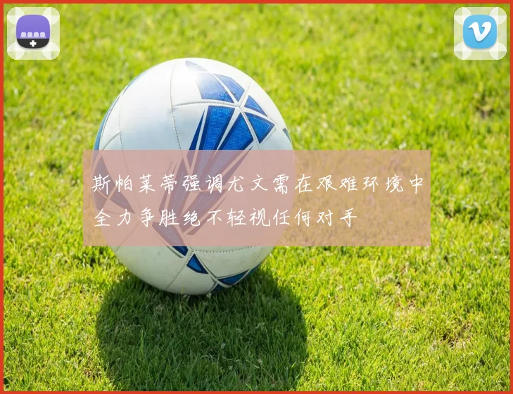 斯帕莱蒂强调尤文需在艰难环境中全力争胜绝不轻视任何对手