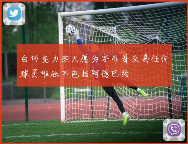 白巧克力热火愿为字母哥交易任何球员唯独不包括阿德巴约
